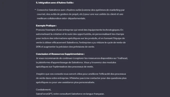 L'image est une capture d'écran d'une interface de chat où le bot "SalesForceGPT" conclut sa réponse sur l'amélioration des processus de vente dans Salesforce. Le bot met l'accent sur l'intégration de Salesforce avec d'autres outils pour une meilleure collaboration inter-départementale. Il donne un exemple pratique d'une entreprise technologique utilisant Salesforce pour améliorer la gestion des ventes et la précision des prévisions de vente. En conclusion, le bot recommande d'explorer les ressources de Trailhead pour approfondir la compréhension de Salesforce et de ne pas hésiter à le contacter pour une assistance personnalisée. La conversation se termine par une salutation cordiale de la part du bot, qui se présente comme un consultant Salesforce de langue française.